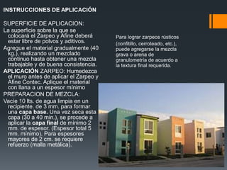 INSTRUCCIONES DE APLICACIÓN SUPERFICIE DE APLICACION:La superficie sobre la que se colocará el Zarpeo y Afine deberá estar libre de polvos y aditivos.Agregue el material gradualmente (40 kg.), realizando un mezclado continuo hasta obtener una mezcla trabajable y de buena consistencia.APLICACIÓN ZARPEO: Humedezca el muro antes de aplicar el Zarpeo y Afine Contec. Aplique el material con llana a un espesor mínimo PREPARACION DE MEZCLA:Vacíe 10 lts. de agua limpia en un recipiente. de 3 mm. para formar una capabase. Una vez seca esta capa (30 a 40 min.), se procede a aplicar la capa finalde mínimo 2 mm. de espesor. (Espesor total 5 mm. mínimo). Para espesores mayores de 2 cm. se requiere refuerzo (malla metálica).Para lograr zarpeos rústicos(confitillo, cerroteado, etc.), puede agregarse la mezcla grava o arena de granulometría de acuerdo a la textura final requerida.