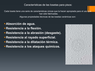  ¿Como elegir las losetas de un piso?Tomar en cuenta las condiciones del espacio a trabajar, para poder definir estas las necesidades especificas del piso, por ejemplo:Condiciones higíenicas y facilidad de limpiezaAltas prestaciones por los cambios de temperatura regulares y por los agentes químicos y detergentesResistencia mecánicaBelleza y adaptabilidad estética