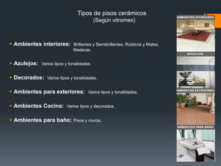 Piso Cerámicos (Vitropiso)Los pisos cerámicos, como el vitropiso, son pisos los cuales se hornean a altas temperaturas, lo cual les da una superficie “vidriada” o cristalizada, la cual es muy sencilla de limpiar, y agradable a la vista.