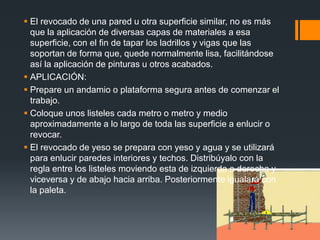 El revocado de una pared u otra superficie similar, no es más que la aplicación de diversas capas de materiales a esa superficie, con el fin de tapar los ladrillos y vigas que las soportan de forma que, quede normalmente lisa, facilitándose así la aplicación de pinturas u otros acabados.APLICACIÓN:Prepare un andamio o plataforma segura antes de comenzar el trabajo.Coloque unos listeles cada metro o metro y medio aproximadamente a lo largo de toda las superficie a enlucir o revocar.El revocado de yeso se prepara con yeso y agua y se utilizará para enlucir paredes interiores y techos. Distribúyalo con la regla entre los listeles moviendo esta de izquierda a derecha y viceversa y de abajo hacia arriba. Posteriormente igualará con la paleta.