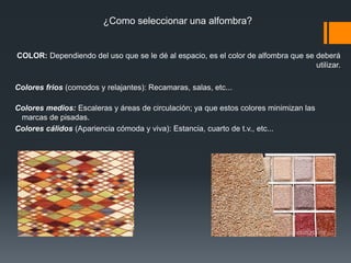 AlfombrasLas alfombras son recubrimientos textiles que adquieren la característica de piso cuando se pegan junto con la base secundaria que les da la estabilidad dimensional necesaria para ser instaladas.Una alfombra está compuesta por una primera capa de fibra que le proporciona diferentes texturas (argolladas, recortadas, multinivel, etc) y variedad de colores.Esta capa es sostenida a su vez por un sustrato de polipropileno y anclada por un adhesivo sintético reforzado con una malla también de polipropileno, lo que hace de la alfombra alfa un producto compacto de alta resistencia al uso. 