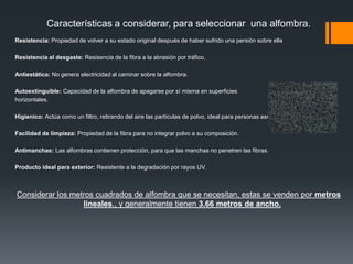 ¿Como seleccionar una alfombra?COLOR: Dependiendo del uso que se le dé al espacio, es el color de alfombra que se deberá utilizar.Colores frios (comodos y relajantes): Recamaras, salas, etc...Colores medios: Escaleras y áreas de circulación; ya que estos colores minimizan las marcas de pisadas.Colores cálidos (Apariencia cómoda y viva): Estancia, cuarto de t.v., etc...