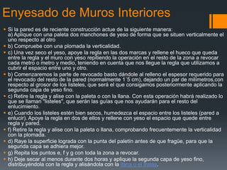 Enyesado de Muros InterioresSi la pared es de reciente construcción actue de la siguiente manera:a) Aplique con una paleta dos manchones de yeso de forma que se situen verticalmente el uno respecto al otro b) Compruebe con una plomada la verticalidad.c) Una vez seco el yeso, apoye la regla en las dos marcas y rellene el hueco que queda entre la regla y el muro con yeso repitiendo la operación en el resto de la zona a revocar cada metro o metro y medio, teniendo en cuenta que nos llegue la regla que utilizamos a cubrir el espacio entre uno y otro.b) Comenzaremos la parte de revocado basto dándole al relleno el espesor requerido para el revocado del resto de la pared (normalmente 1´5 cm), dejando un par de milímetros,con respecto al grosor de los listeles, que será el que consigamos posteriormente aplicando la segunda capa de yeso fino.c) Retire la regla y alise con la paleta o con la llana. Con esta operación habrá realizado lo que se llaman "listeles", que serán las guías que nos ayudarán para el resto del enlucimiento.e) Cuando los listeles estén bien secos, humedezca el espacio entre los listeles (pared a enlucir). Apoye la regla en dos de ellos y rellene con yeso el espacio que quede entre regla y pared.f) Retire la regla y alise con la paleta o llana, comprobando frecuentemente la verticalidad con la plomada.d) Raye la superficie lograda con la punta del paletín antes de que fragüe, para que la segunda capa se adhiera mejor.g) Repita los puntos e, f y g con toda la zona a revocar.h) Deje secar al menos durante dos horas y aplique la segunda capa de yeso fino, distribuyéndola con la regla y alisándola con la llana o el fratás.