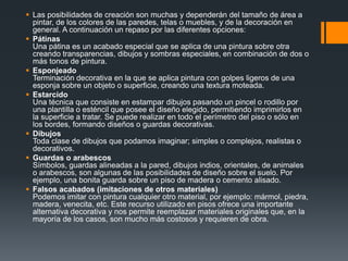 Diseños ArtísticosDesde un simple patinado hasta una imitación de otro material, la pintura artística produce un efecto interesante dentro de la decoración. Para realizar esta técnica se utilizan otro tipo de pinturas que las específicas para pisos, para lograr mayor variedad de colores. Para una buena terminación es importante cubrir el trabajo con una mano de sellador poliuretano o barniz al agua (los barnices al aceite forman una capa amarillenta que apaga los colores del dibujo y le dan una apariencia 