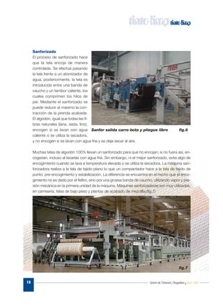 Gremi de Tintorers i Bugaders I Núm. 48418
Sanforizado
El proceso de sanforizado hace
que la tela encoja de manera
controlada. Se efectúa pasando
la tela frente a un atomizador de
agua, posteriormente, la tela es
introducida entre una banda de
caucho y un tambor caliente, los
cuales comprimen los hilos de
pie. Mediante el sanforizado se
puede reducir al máximo la con-
tracción de la prenda acabada.
El algodón, igual que todas las fi-
bras naturales (lana, seda, lino),
encogen si se lavan con agua
caliente o se utiliza la secadora,
y no encogen si se lavan con agua fría y se deja secar al aire.
Muchas telas de algodón 100% llevan un sanforizado para que no encojan; si no fuera así, en-
cogerían, incluso al lavarlas con agua fría. Sin embargo, ni el mejor sanforizado, evita algo de
encogimiento cuando se lava a temperatura elevada o se utiliza la secadora. La máquina san-
forizadora realiza a la tela de tejido plano lo que un compactador hace a la tela de tejido de
punto: pre-encogimiento y estabilización. La diferencia se encuentra en el hecho que el enco-
gimiento no es dado por el fieltro, sino por una gruesa banda de caucho, utilizando vapor y pre-
sión mecánica en la primera unidad de la máquina. Máquinas sanforizadoras son muy utilizadas,
en camisería, telas de bajo peso y plantas de acabado de mezclilla.(fig.7)
Sanfor salida carro bota y pliegue libro fig.6
fig.7
 