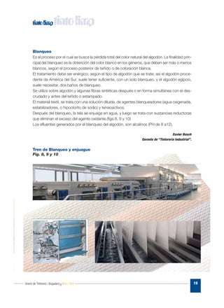 Gremi de Tintorers i Bugaders I Núm. 484 19
Blanqueo
Es el proceso por el cual se busca la pérdida total del color natural del algodón. La finalidad prin-
cipal del blanqueo es la obtención del color blanco en los géneros, que deben ser más o menos
blancos, según el proceso posterior de teñido o de coloración blanca.
El tratamiento debe ser enérgico, según el tipo de algodón que se trate; así el algodón proce-
dente de América del Sur, suele tener suficiente, con un solo blanqueo, y el algodón egipcio,
suele necesitar, dos baños de blanqueo.
Se utiliza sobre algodón y algunas fibras sintéticas después o en forma simultánea con el des-
crudado y antes del teñido o estampado.
El material textil, se trata con una solución diluida, de agentes blanqueadores (agua oxigenada,
estabilizadores, o hipoclorito de sodio) y tensioactivos.
Después del blanqueo, la tela se enjuaga en agua, y luego se trata con sustancias reductoras
que eliminan el exceso del agente oxidante.(figs.8, 9 y 10)
Los efluentes generados por el blanqueo del algodón, son alcalinos (PH de 8 a12).
Xavier Bosch
Gerente de “Tintoreria Industrial”.
Tren de Blanqueo y enjuague
Fig. 8, 9 y 10
 