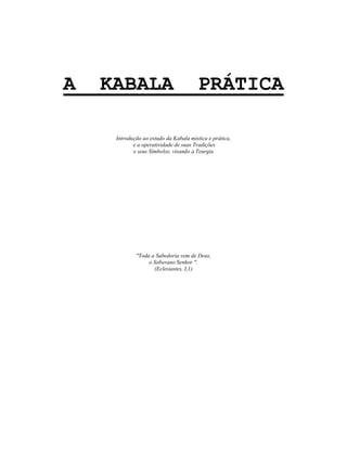 A KABALA PRÁTICA
Introdução ao estudo da Kabala mística e prática,
e a operatividade de suas Tradições
e seus Símbolos, visando a Teurgia
"Toda a Sabedoria vem de Deus,
o Soberano Senhor ".
(Eclesiastes, I,1)
 
