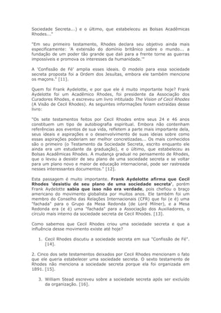 Sociedade Secreta...) e o último, que estabeleceu as Bolsas Acadêmicas
Rhodes..."
"Em seu primeiro testamento, Rhodes declara seu objetivo ainda mais
especificamente: 'A extensão do domínio britânico sobre o mundo... a
fundação de um poder tão grande que dali para a frente torne as guerras
impossíveis e promova os interesses da humanidade.'"
A 'Confissão de Fé' amplia esses ideais. O modelo para essa sociedade
secreta proposta foi a Ordem dos Jesuítas, embora ele também mencione
os maçons." [11].
Quem foi Frank Aydelotte, e por que ele é muito importante hoje? Frank
Aydelotte foi um Acadêmico Rhodes, foi presidente da Associação dos
Curadores Rhodes, e escreveu um livro intitulado The Vision of Cecil Rhodes
(A Visão de Cecil Rhodes). As seguintes informações foram extraídas desse
livro:
"Os sete testamentos feitos por Cecil Rhodes entre seus 24 e 46 anos
constituem um tipo de autobiografia espiritual. Embora não contenham
referências aos eventos de sua vida, refletem a parte mais importante dela,
seus ideais e aspirações e o desenvolvimento de suas ideias sobre como
essas aspirações poderiam ser melhor concretizadas... Os mais conhecidos
são o primeiro (o Testamento da Sociedade Secreta, escrito enquanto ele
ainda era um estudante da graduação), e o último, que estabeleceu as
Bolsas Acadêmicas Rhodes. A mudança gradual no pensamento de Rhodes,
que o levou a desistir de seu plano de uma sociedade secreta e se voltar
para um plano novo e maior de educação internacional, pode ser rastreada
nesses interessantes documentos." [12].
Esta passagem é muito importante. Frank Aydelotte afirma que Cecil
Rhodes 'desistiu de seu plano de uma sociedade secreta', porém
Frank Aydelotte sabia que isso não era verdade, pois chefiou o braço
americano do movimento globalista por muitos anos. Ele também foi um
membro do Conselho das Relações Internacionais (CFR) que foi (e é) uma
"fachada" para o Grupo da Mesa Redonda (de Lord Milner), e a Mesa
Redonda era (e é) uma "fachada" para a Associação dos Auxiliadores, o
círculo mais interno da sociedade secreta de Cecil Rhodes. [13].
Como sabemos que Cecil Rhodes criou uma sociedade secreta e que a
influência desse movimento existe até hoje?
1. Cecil Rhodes discutiu a sociedade secreta em sua "Confissão de Fé".
[14].
2. Cinco dos sete testamentos deixados por Cecil Rhodes mencionam o fato
que ele queria estabelecer uma sociedade secreta. O sexto testamento de
Rhodes não menciona a sociedade secreta porque ela foi organizada em
1891. [15].
3. William Stead escreveu sobre a sociedade secreta após ser excluído
da organização. [16].
 