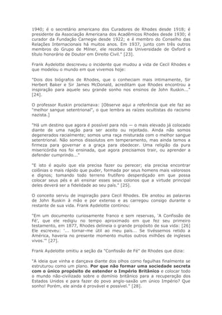 1940; é o secretário americano dos Curadores de Rhodes desde 1918; é
presidente da Associação Americana dos Acadêmicos Rhodes desde 1930; é
curador da Fundação Carnegie desde 1922; e é membro do Conselho das
Relações Internacionais há muitos anos. Em 1937, junto com três outros
membros do Grupo de Milner, ele recebeu da Universidade de Oxford o
título honorário de Doutor em Direito Civil." [23].
Frank Aydelotte descreveu o incidente que mudou a vida de Cecil Rhodes e
que modelou o mundo em que vivemos hoje:
"Dois dos biógrafos de Rhodes, que o conheciam mais intimamente, Sir
Herbert Baker e Sir James McDonald, acreditam que Rhodes encontrou a
inspiração para aquele seu grande sonho nos ensinos de John Ruskin..."
[24].
O professor Ruskin proclamava: [Observe aqui a referência que ele faz ao
"melhor sangue setentrional", o que lembra as raízes ocultistas do racismo
nazista.]
"Há um destino que agora é possível para nós — o mais elevado já colocado
diante de uma nação para ser aceito ou rejeitado. Ainda não somos
degenerados racialmente; somos uma raça misturada com o melhor sangue
setentrional. Não somos dissolutos em temperamento, mas ainda temos a
firmeza para governar e a graça para obedecer. Uma religião da pura
misericórdia nos foi ensinada, que agora precisamos trair, ou aprender a
defender cumprindo..."
"E isto é aquilo que ela precisa fazer ou perecer; ela precisa encontrar
colônias o mais rápido que puder, formada por seus homens mais valorosos
e dignos; tomando todo terreno frutífero desperdiçado em que possa
colocar seus pés e ali ensinar esses seus colonos que a virtude principal
deles deverá ser a fidelidade ao seu país." [25].
O conceito serviu de inspiração para Cecil Rhodes. Ele anotou as palavras
de John Ruskin à mão e por extenso e as carregou consigo durante o
restante de sua vida. Frank Aydelotte continou:
"Em um documento curiosamente franco e sem reservas, 'A Confissão de
Fé', que ele redigiu no tempo aproximado em que fez seu primeiro
testamento, em 1877, Rhodes delineia o grande propósito de sua vida: [26]
Ele escreveu: '... tornar-me útil ao meu país... Se tivéssemos retido a
América, haveria no presente momento muitos outros milhões de ingleses
vivos.'" [27].
Frank Aydelotte omitiu a seção da "Confissão de Fé" de Rhodes que dizia:
"A ideia que vinha e dançava diante dos olhos como fagulhas finalmente se
estruturou como um plano. Por que não formar uma sociedade secreta
com o único propósito de estender o Império Britânico e colocar todo
o mundo não-civilizado sobre o domínio britânico para a recuperação dos
Estados Unidos e para fazer do povo anglo-saxão um único Império? Que
sonho! Porém, ele ainda é provável e possível." [28].
 