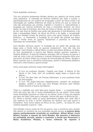 Frank Aydelotte continuou:
"Em seu primeiro testamento Rhodes declara seu objetivo de forma ainda
mais específica: 'A extensão do domínio britânico por todo o mundo, o
aperfeiçoamento de um sistema de emigração a partir do Reino Unido e de
colonização por súditos britânicos de todas as terras em que os meios de
vida são alcançáveis por energia, trabalho e iniciativa e, especialmente a
ocupação por colonos britânicos de todo o continente africano, da Terra
Santa, do Vale do Eufrates, das ilhas de Chipre e Cândia, de toda a América
do Sul, das ilhas do Pacífico que ainda não pertencem à Grã-Bretanha, e de
todo o Arquipélago Malaio, do litoral da China e do Japão, a recuperação
final dos Estados Unidos da América como uma parte integral do Império
Britânico... e, finalmente, a fundação de um poder tão grande que daqui
para a frente torne as guerras impossíveis e promova os melhores
interesses da humanidade." [29].
Cecil Rhodes afirmava querer "a fundação de um poder tão grande que
daqui para a frente torne as guerras impossíveis", mas isto não era
verdade. Cecil Rhodes e Alfred Milner (o Alto Comissário Britânico na África
do Sul) precipitaram a Guerra dos Bôeres porque queriam expandir o
Império Britânico. O Exército britânico amargou 100 mil baixas na guerra e
mais de vinte e oito mil mulheres e crianças afrikaners passaram fome e/ou
morreram de febre tifóide nos campos de concentração de Milner. Rhodes e
Milner queriam que a carnificina continuasse, porém o Parlamento Britânico
interveio e interrompeu a guerra brutal.
Como você pode confirmar essas informações?
• O livro do professor Quigley, Tragedy and Hope: A History of the
World in Our Time, tem um excelente seção sobre a Guerra dos
Bôeres.
• O livro The Boer War, de Thomas Pakenham, é uma excelente fonte
de informações.
• O livro The Anglo-American Estabishement, também do professor
Quigley, contém a carta que Cecil Rhodes escreveu para William
Stead durante a Guerra dos Bôeres:
"Esta é a maldição que será fatal para nossas ideias — a insubordinação.
Você não acha que isto é muita desobediência de sua parte? Como pode
nossa Sociedade funcionar se cada um se colocar como o único juiz daquilo
que deve ser feito? Olhe para a situação. Somos três aqui na África do Sul...
Eu, Milner e Garrett, todos os quais aprenderam política com você. Nós é
que estamos no local, e somos unânimes em declarar que esta guerra é
necessária. Você nunca esteve na África do Sul, porém... se lança em uma
violenta oposição à guerra." [30].
Cecil Rhodes morreu antes do fim da guerra, mas a carnificina sem sentido
não deteve os membros da sua sociedade secreta porque a maioria deles
estava profundamente envolvida no ocultismo. Alfred Milner (Lord
Milner) herdou a riqueza de Cecil Rhodes. Ele assumiu a liderança
da sociedade secreta, passou a controlar o fundo que financiava a
Bolsa Acadêmica Rhodes, e levou milhares de rapazes à
 