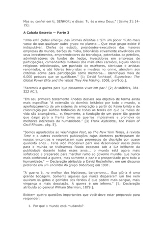 Mas eu confiei em ti, SENHOR; e disse: Tu és o meu Deus." [Salmo 31:14-
15].
A Cabala Secreta — Parte 3
"Uma elite global emergiu das últimas décadas e tem um poder muito mais
vasto do que qualquer outro grupo no planeta... Que esse grupo existe é
indisputável. Chefes de estado, presidentes-executivos das maiores
empresas do mundo, barões da mídia, bilionários ativamente envolvidos em
seus investimentos, empreendedores da tecnologia, potentados do petróleo,
administradores de fundos de hedge, investidores em empresas de
participações, comandantes militares dos mais altos escalões, alguns líderes
religiosos selecionados, um punhado de escritores, cientistas e artistas
renomados, e até líderes terroristas e mestres no crime, atendem aos
critérios acima para participação como membros... Identifiquei mais de
6.000 pessoas que se qualificam." [1; David Rothkopf, Superclass: The
Global Power Elite and the World They Are Making, 2008, prefácio.].
"Fazemos a guerra para que possamos viver em paz." [2; Aristóteles, 384-
322 AC.].
"Em seu primeiro testamento Rhodes declara seu objetivo de forma ainda
mais específica: 'A extensão do domínio britânico por todo o mundo, o
aperfeiçoamento de um sistema de emigração a partir do Reino Unido e de
colonização por súditos britânicos de todas as terras em que os meios de
vida são alcançáveis... e, finalmente, a fundação de um poder tão grande
que daqui para a frente torne as guerras impossíveis e promova os
melhores interesses da humanidade." [3; Frank Aydelotte, The Vision of
Cecil Rhodes, pág. 5].
"Somos agradecidos ao Washington Post, ao The New York Times, à revista
Time e a outras excelentes publicações cujos diretores participaram de
nossos encontros e respeitaram suas promessas de discrição por quase
quarenta anos... Teria sido impossível para nós desenvolver nosso plano
para o mundo se tivéssemos ficado expostos sob a luz brilhante da
publicidade durante todos esses anos... o mundo está agora mais
sofisticado e preparado para marchar rumo ao governo mundial que nunca
mais conhecerá a guerra, mas somente a paz e a prosperidade para toda a
humanidade." — Declaração atribuída a David Rockefeller, em um discurso
proferido em um encontro do grupo Bilderberg em 1991.
"A guerra é, no melhor das hipóteses, barbarismo... Sua glória é uma
grande bobagem. Somente aqueles que nunca dispararam um tiro nem
ouviram os gritos e gemidos dos feridos é que pedem mais sangue, mais
vingança e mais desolação. A guerra é um inferno." [5; Declaração
atribuída ao general William Sherman, 1879.].
Existem quatro questões importantes que você deve estar preparado para
responder:
1. Por que o mundo está mudando?
 