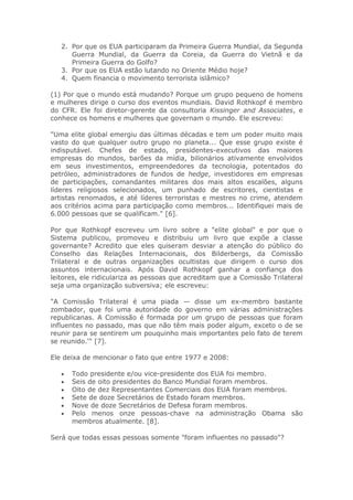 2. Por que os EUA participaram da Primeira Guerra Mundial, da Segunda
Guerra Mundial, da Guerra da Coreia, da Guerra do Vietnã e da
Primeira Guerra do Golfo?
3. Por que os EUA estão lutando no Oriente Médio hoje?
4. Quem financia o movimento terrorista islâmico?
(1) Por que o mundo está mudando? Porque um grupo pequeno de homens
e mulheres dirige o curso dos eventos mundiais. David Rothkopf é membro
do CFR. Ele foi diretor-gerente da consultoria Kissinger and Associates, e
conhece os homens e mulheres que governam o mundo. Ele escreveu:
"Uma elite global emergiu das últimas décadas e tem um poder muito mais
vasto do que qualquer outro grupo no planeta... Que esse grupo existe é
indisputável. Chefes de estado, presidentes-executivos das maiores
empresas do mundos, barões da mídia, bilionários ativamente envolvidos
em seus investimentos, empreendedores da tecnologia, potentados do
petróleo, administradores de fundos de hedge, investidores em empresas
de participações, comandantes militares dos mais altos escalões, alguns
líderes religiosos selecionados, um punhado de escritores, cientistas e
artistas renomados, e até líderes terroristas e mestres no crime, atendem
aos critérios acima para participação como membros... Identifiquei mais de
6.000 pessoas que se qualificam." [6].
Por que Rothkopf escreveu um livro sobre a "elite global" e por que o
Sistema publicou, promoveu e distribuiu um livro que expõe a classe
governante? Acredito que eles quiseram desviar a atenção do público do
Conselho das Relações Internacionais, dos Bilderbergs, da Comissão
Trilateral e de outras organizações ocultistas que dirigem o curso dos
assuntos internacionais. Após David Rothkopf ganhar a confiança dos
leitores, ele ridiculariza as pessoas que acreditam que a Comissão Trilateral
seja uma organização subversiva; ele escreveu:
"A Comissão Trilateral é uma piada — disse um ex-membro bastante
zombador, que foi uma autoridade do governo em várias administrações
republicanas. A Comissão é formada por um grupo de pessoas que foram
influentes no passado, mas que não têm mais poder algum, exceto o de se
reunir para se sentirem um pouquinho mais importantes pelo fato de terem
se reunido.'" [7].
Ele deixa de mencionar o fato que entre 1977 e 2008:
• Todo presidente e/ou vice-presidente dos EUA foi membro.
• Seis de oito presidentes do Banco Mundial foram membros.
• Oito de dez Representantes Comerciais dos EUA foram membros.
• Sete de doze Secretários de Estado foram membros.
• Nove de doze Secretários de Defesa foram membros.
• Pelo menos onze pessoas-chave na administração Obama são
membros atualmente. [8].
Será que todas essas pessoas somente "foram influentes no passado"?
 