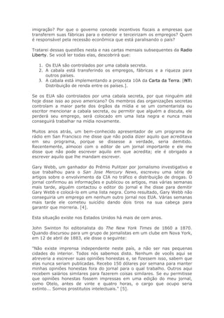 imigração? Por que o governo concede incentivos fiscais a empresas que
transferem suas fábricas para o exterior e terceirizam os empregos? Quem
é responsável pela recessão econômica que está paralisando o país?
Tratarei dessas questões nesta e nas cartas mensais subsequentes da Radio
Liberty. Se você ler todas elas, descobrirá que:
1. Os EUA são controlados por uma cabala secreta.
2. A cabala está transferindo os empregos, fábricas e a riqueza para
outros países.
3. A cabala está implementando a proposta 10A da Carta da Terra. [NT:
Distribuição de renda entre os países.].
Se os EUA são controlados por uma cabala secreta, por que ninguém até
hoje disse isso ao povo americano? Os membros das organizações secretas
controlam a maior parte dos órgãos da mídia e se um comentarista ou
escritor mencionar a cabala secreta, ou permitir que alguém a discuta, ele
perderá seu emprego, será colocado em uma lista negra e nunca mais
conseguirá trabalhar na mídia novamente.
Muitos anos atrás, um bem-conhecido apresentador de um programa de
rádio em San Francisco me disse que não podia dizer aquilo que acreditava
em seu programa, porque se dissesse a verdade, seria demitido.
Recentemente, almocei com o editor de um jornal importante e ele me
disse que não pode escrever aquilo em que acredita; ele é obrigado a
escrever aquilo que lhe mandam escrever.
Gary Webb, um ganhador do Prêmio Pulitzer por jornalismo investigativo e
que trabalhou para o San Jose Mercury News, escreveu uma série de
artigos sobre o envolvimento da CIA no tráfico e distribuição de drogas. O
jornal confirmou as informações e publicou os artigos, mas várias semanas
mais tarde, alguém contactou o editor do jornal e lhe disse para demitir
Gary Webb e colocá-lo em uma lista negra. Como resultado, Gary Webb não
conseguiria um emprego em nenhum outro jornal nos EUA. Várias semanas
mais tarde ele cometeu suicídio dando dois tiros na sua cabeça para
garantir que morreria. [4].
Esta situação existe nos Estados Unidos há mais de cem anos.
John Swinton foi editorialista do The New York Times de 1860 a 1870.
Quando discursou para um grupo de jornalistas em um clube em Nova York,
em 12 de abril de 1883, ele disse o seguinte:
"Não existe imprensa independente neste país, a não ser nas pequenas
cidades do interior. Todos nós sabemos disto. Nenhum de vocês aqui se
atreveria a escrever suas opiniões honestas e, se fizessem isso, sabem que
elas nunca seriam publicadas. Recebo 150 dólares por semana para manter
minhas opiniões honestas fora do jornal para o qual trabalho. Outros aqui
recebem salários similares para fazerem coisas similares. Se eu permitisse
que opiniões honestas fossem impressas em uma edição do meu jornal,
como Otelo, antes de vinte e quatro horas, o cargo que ocupo seria
extinto... Somos prostitutos intelectuais." [5].
 