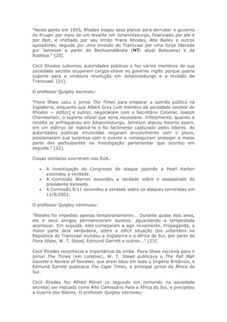 "Neste ponto em 1895, Rhodes traçou seus planos para derrubar o governo
de Kruger por meio de um levante em Johannesburgo, financiado por ele e
por Beit, e chefiado por seu irmão Frank Rhodes, Abe Bailey e outros
apoiadores, seguido por uma invasão do Transvaal por uma força liderada
por Jameson a partir de Bechuanalândia (NT: atual Botsuana) e da
Rodésia." [20].
Cecil Rhodes subornou autoridades públicas e fez vários membros de sua
sociedade secreta ocuparem cargos-chave no governo inglês porque queria
suporte para a vindoura revolução em Johannesburgo e a invasão do
Transvaal. [21].
O professor Quigley escreveu:
"Flora Shaw usou o jornal The Times para preparar a opinião pública na
Inglaterra, enquanto que Albert Grey [um membro da sociedade secreta de
Rhodes — editor] e outros, negociaram com o Secretário Colonial, Joseph
Chamberlain, o suporte oficial que seria necessário. Infelizmente, quando a
revolta se enfraqueceu em Johannesburgo, Jameson atacou mesmo assim,
em um esforço de reativá-la e foi facilmente capturado pelos bôeres. As
autoridades públicas envolvidas negaram envolvimento com o plano,
proclamaram sua surpresa com o evento e conseguiram proteger a maior
parte dos participantes na investigação parlamentar que ocorreu em
seguida." [22].
Coisas similares ocorreram nos EUA.
• A investigação do Congresso do ataque japonês a Pearl Harbor
escondeu a verdade.
• A Comissão Warren escondeu a verdade sobre o assassinato do
presidente Kennedy.
• A Comissão 9/11 escondeu a verdade sobre os ataques terroristas em
11/9/2001.
O professor Quigley continuou:
"Rhodes foi impedido apenas temporariamente... Durante quase dois anos,
ele e seus amigos permaneceram quietos, aguardando a tempestade
acontecer. Em seguida, eles começaram a agir novamente. Propaganda, a
maior parte dela verdadeira, sobre a difícil situação dos uitlanders na
República do Transvaal inundou a Inglaterra e a África do Sul, por parte de
Flora Shaw, W. T. Stead, Edmund Garrett e outros..." [23].
Cecil Rhodes reconhecia a importância da mídia. Flora Shaw escrevia para o
jornal The Times (em Londres), W. T. Stead publicava o The Pall Mall
Gazette e Review of Reviews, que eram lidos em todo o Império Britânico, e
Edmund Garrett publicava The Cape Times, o principal jornal da África do
Sul.
Cecil Rhodes fez Alfred Milner (o segundo em comando na sociedade
secreta) ser indicado como Alto Comissário Para a África do Sul, e precipitou
a Guerra dos Bôeres. O professor Quigley escreveu:
 