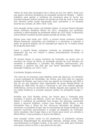 "Milner foi feito Alto Comissário Para a África do Sul (em 1897); Brett [um
dos quatro membros fundadores da sociedade secreta de Rhodes — editor]
trabalhou para ganhar a confiança da monarquia para se tornar seu
principal assessor político durante um período de mais de vinte e cinco anos
(ele escrevia cartas quase diariamente para aconselhar o rei Eduardo
durante seu reinado, de 1901-1910." [24].
Uma situação similar existiu nos Estados Unidos. O coronel Edward Mandell
House conheceu Woodrow Wilson em 1911, conquistou sua confiança,
controlou a administração do presidente Wilson de 1913-1918, e influenciou
outros líderes mundiais durante aquele período de tempo. [25].
Quinze anos mais tarde (em 1932), o coronel House conheceu Franklin
Delano Roosevelt, conquistou sua confiança e o convenceu a expandir o
poder do governo federal; ele foi chamado por alguns de "o mestre oculto
do programa New Deal".
Como o coronel House conseguiu controlar os presidentes Wilson e
Roosevelt? Ele era um místico e estava profundamente envolvido no
ocultismo. [26].
"O coronel House (e outros membros da Consulta), se reuniu com os
membros do Grupo de Milner (a sociedade secreta de Cecil Rhodes) em
Versalhes e estabeleceu o Conselho das Relações Internacionais, que
controlou o governo dos EUA até que David Rockefeller organizou a
Comissão Trilateral, em 1973." [27].
O professor Quigley continuou:
"Por meio de um processo cujos detalhes ainda são obscuros, um brilhante
e jovem graduado de Cambridge, Jan Smuts, que tinha sido um vigoroso
apoiador de Rhodes, que atuou como seu agente em Kimberley até 1895 e
que foi um dos membros mais importantes do grupo Rhodes-Milner no
período de 1908-1950, foi para o Transvaal e, por uma violenta agitação
antibritânica, tornou-se Secretário de Estado daquele país (apesar de ser
um súdito britânico) e principal assessor político do presidente Kruger..."
[28].
Acredito que Cecil Rhodes enviou Jan Smuts para o Transvaal para
precipitar a Guerra dos Bôeres. Como Jan Smuts incitou o conflito? Ele
obteve a confiança do presidente Paul Kruger, fez discursos veementes
contra o governo britânico, criticou (seu amigo) Alfred Milner, o Alto
Comissário Para a África do Sul, tornou-se Secretário de Estado, e
convenceu o presidente Kruger que os movimentos de tropas britânicas que
estavam ocorrendo prenunciavam a invasão da República do Transvaal.
Como resultado, Paul Kruger disse a Jan Smuts para enviar um ultimato a
Alfred Milner, e isso precipitou a Guerra dos Bôeres.
Uma situação similar existe no Irã atualmente. O presidente iraniano
Mahmoud Ahamadinejad faz declarações ridículas, ameaça Israel, critica
veementemente os Estados Unidos, e faz tudo o que pode para fomentar
uma guerra contra os EUA, o que destruirá seu país.
 
