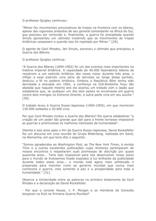 O professor Quigley continuou:
"Milner fez movimentos provocativos de tropas na fronteira com os bôeres,
apesar dos vigorosos protestos de seu general comandante na África do Sul,
que precisou ser removido e, finalmente, a guerra foi precipitada quando
Smuts apresentou um ultimato insistindo que os movimentos de tropas
britânicas cessassem e quando isso foi rejeitado por Milner." [29].
O agente de Cecil Rhodes, Jan Smuts, escreveu o ultimato que precipitou a
Guerra dos Bôeres.
O professor Quigley continua:
"A Guerra dos Bôeres (1899-1902) foi um dos eventos mais importantes na
história imperial britânica. A capacidade de 40.000 fazendeiros bôeres de
resistirem a um exército britânico dez vezes maior durante três anos, e
infligir a esse exército uma série de derrotas ao longo desse período,
destruiu a fé no poderio britânico. Embora a República Bôer tenha sido
derrotada e anexada em 1902, a confiança na Grã-Bretanha ficou tão
abalada que naquele mesmo ano ela assinou um tratado com o Japão que
estabelecia que, se qualquer um dos dois países se envolvesse em guerra
contra dois inimigos no Extremo Oriente, a outra parte viria em seu auxílio."
[30].
O tratado levou à Guerra Russo-Japonesa (1904-1905), em que morreram
130.000 soldados e 20.000 civis.
Por que Cecil Rhodes incitou a Guerra dos Bôeres? Ele queria estabelecer "a
criação de um poder tão grande que dali para a frente tornasse impossível
as guerras e promovesse os melhores interesses da humanidade".
Oitenta e seis anos após o fim da Guerra Russo-Japonesa, David Rockefeller
fez um discurso em uma reunião do Grupo Bilderberg, realizada em Sand,
na Alemanha, em que teria dito o seguinte:
"Somos agradecidos ao Washington Post, ao The New York Times, à revista
Time e a outras excelentes publicações cujos diretores participaram de
nossos encontros e respeitaram suas promessas de discrição por quase
quarenta anos... Teria sido impossível para nós desenvolver nosso plano
para o mundo se tivéssemos ficado expostos à luz brilhante da publicidade
durante todos esses anos... o mundo está agora mais sofisticado e
preparado para marchar rumo ao governo mundial que nunca mais
conhecerá a guerra, mas somente a paz e a prosperidade para toda a
humanidade." [31].
Observe a similaridade entre as palavras no primeiro testamento de Cecil
Rhodes e a declaração de David Rockefeller.
· Por que o coronel House, J. P. Morgan e os membros da Consulta
lançaram os EUA na Primeira Guerra Mundial?
 