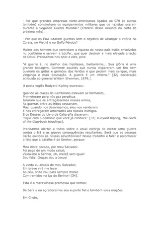 · Por que grandes empresas norte-americanas ligadas ao CFR (e outras
também) construíram os equipamentos militares que os nazistas usaram
durante a Segunda Guerra Mundial? (Tratarei desse assunto na carta do
próximo mês).
· Por que os EUA lutaram guerras sem o objetivo de alcançar a vitória na
Coreia, no Vietnã e no Golfo Pérsico?
Muitos dos homens que controlam a riqueza da nosso país estão envolvidos
no ocultismo e servem a Lúcifer, que quer destruir a mais elevada criação
de Deus. Precisamos nos opor a eles, pois:
"A guerra é, no melhor das hipóteses, barbarismo... Sua glória é uma
grande bobagem. Somente aqueles que nunca dispararam um tiro nem
ouviram os gritos e gemidos dos feridos é que pedem mais sangue, mais
vingança e mais desolação. A guerra é um inferno." [32; declaração
atribuída ao general William Sherman, 1879.].
O poeta inglês Rudyard Kipling escreveu:
Quando as placas do Cambriano estavam se formando,
Prometeram para nós paz perpétua.
Juraram que se entregássemos nossas armas,
As guerras entre as tribos cessariam.
Mas, quando nos desarmamos, eles nos venderam
E nos entregaram amarrados aos nossos inimigos.
E os Deuses do Livro de Caligrafia disseram:
'Fique com o demônio que você já conhece.' [33; Rudyard Kipling, The Gods
of the Copybook Headings].
Precisamos alertar a todos sobre o atual esforço de incitar uma guerra
contra o Irã e as graves consequências resultantes. Será que as pessoas
darão ouvidos às nossas advertências? Nosso trabalho é falar e reconhecer
o fato que a batalha é do Senhor, porque:
Meu triste pecado, por meu Salvador.
Foi pago de um modo cabal;
Valeu-me o Senhor, oh, mercê sem igual!
Sou feliz! Graças dou a Jesus!
A vinda eu anseio do meu Salvador;
Em breve virá me levar
Ao céu, onde vou para sempre morar
Com remidos na luz do Senhor! [34].
Esta é a maravilhosa promessa que temos!
Barbara e eu agradecemos seu suporte fiel e também suas orações.
Em Cristo,
 
