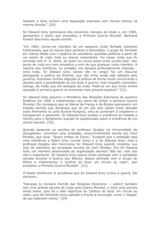Haldane e Grey tinham uma disposição expressa com menos clareza na
mesma direção." [20].
Sir Edward Grey participava dos encontros mensais do clube e, em 1905,
apresentou o plano que precipitou a Primeira Guerra Mundial. Bertrand
Russell descreveu aquele evento:
"Em 1902, tornei-me membro de um pequeno clube fechado chamado
Coeficientes, que se reunia para jantares e discussões; o grupo foi formado
por Sidney Webb com o objetivo de considerar questões políticas a partir de
um ponto de vista mais ou menos imperialista. Foi nesse clube que fiz
amizade com H. G. Wells, de quem eu nunca antes tinha ouvido falar. Seu
ponto de vista era mais simpático a mim do que qualquer outro membro. A
maioria dos membros, na verdade, me deixava profundamente chocado...
Uma noite, Sir Edward Grey (ainda não no cargo) fez um discurso
advogando a política da Éntente, que não tinha ainda sido adotada pelo
governo. Expressei minhas objeções à política de forma muito convincente e
apontei para a possibilidade de ela levar à guerra, mas ninguém concordou
comigo, de modo que me desliguei do clube. Pode-se ver que iniciei minha
oposição à primeira guerra no momento mais precoce possível." [21].
Sir Edward Grey assumiu o Ministério das Relações Exteriores do governo
britânico em 1906 e implementou seu plano de incitar a primeira Guerra
Mundial. Ele conseguiu que os líderes da França e da Rússia assinassem um
tratado secreto que declarava que se um dos dois países fosse atacado
(pela Alemanha ou pela Áustria-Hungria), eles se juntariam à Inglaterra e
esmagariam o oponente. Sir Edward Grey ocultou a existência do tratado e
mentiu para o Parlamento quando foi questionado sobre a existência de um
acordo secreto. [22].
Quando pesquisei os escritos do professor Quigley na Universidade de
Georgetown, encontrei uma anotação, presumivelmente escrita por Cecil
Rhodes, que dizia: "Quero ambos os Greys." Suspeito que a anotação seja
uma referência a Albert Grey (conde Grey) e a Sir Edward Grey, mas o
professor Quigley não mencionou Sir Edward Grey quando compilou sua
lista de membros da sociedade secreta de Cecil Rhodes. Era Sir Edward
Grey um membro dissimulado da organização secreta? Não sei, mas isto
não é importante. Sir Edward Grey estava muito alinhado com a sociedade
secreta durante a Guerra dos Bôeres, estava alinhado com o Grupo de
Milner e implementou a 'política de fazer um círculo ao redor', que
precipitou a Primeira Guerra Mundial". [23].
O Kaiser Guilherme II acreditava que Sir Edward Grey incitou a guerra. Ele
escreveu:
"Delcasse [o ministro francês das Relações Exteriores — editor] também
tem uma grande parcela de culpa pela Guerra Mundial, e Grey uma parcela
ainda maior, pois foi o líder espiritual da "política de fazer um círculo ao
redor, que ele fielmente levou adiante e trouxe à conclusão, como o 'legado'
de seu soberano morto." [24].
 
