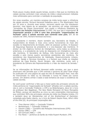 Muito pouco mudou desde aquele tempo, exceto o fato que os membros da
cabala secreta controlam mais veículos da mídia e desenvolveram métodos
mais sofisticados para controlar a realidade da população.
Em raras ocasiões, um membro corajoso da mídia tenta expor a influência
da cabala secreta. Richard Harwood trabalhou para o The Washington Post
por 22 anos e, durante esse tempo, escreveu aquilo que lhe mandaram
escrever, mas depois de se aposentar, ele escreveu um artigo intitulado
"Jornalistas da Classe Governante" que expôs a influência totalitária do
Conselho das Relações Internacionais (o CFR). Por que isto é importante? É
importante porque o CFR é uma das principais "organizações de
fachada" para a cabala secreta que controla este país. Em 30 de
outubro de 1993, Richard Harwood escreveu:
"O presidente é membro. Assim também seu Secretário de Estado, o
Subsecretário de Estado e mais cinco outros funcionários do mais alto
escalão no Departamento de Estado, além do assessor jurídico. O Assessor
de Segurança Nacional do presidente e o vice-Assessor são membros. O
diretor da CIA (Agência Central de Inteligência), como todos os diretores
anteriores, e o presidente da Junta de Assessoria em Inteligência Externa
são membros. O Secretário de Defesa, três funcionários do mais alto
escalão e pelo menos quatro secretários assistentes são membros. Os
secretários dos Departamentos de Habitação, Desenvolvimento Urbano,
Interior, Saúde e Serviços Humanos, e o homem que chefia as relações
públicas da Casa Branca, David Gergen, são membros, junto com o
presidente da Câmara dos Representantes e o líder da maioria do Senado."
[6].
Se as informações de Richard Harwood estão corretas, por que o povo
americano não percebe que o CFR controla o governo do país? Esse artigo
foi publicado em uma página da capa de trás do Washington Post, mas não
foi mencionado no rádio ou na televisão e nunca foi citado por outros
jornais. Um destino similar é dado a toda tentativa de expor a existência da
cabala secreta.
Se você quiser confirmar o fato que a maior parte dos principais veículos de
mídia pertence às "organizações de fachada" afiliadas com a cabala secreta,
isto é, com a Comissão Trilateral, o CFR e os Bilderbergers, deve ler o livro
do professor Ben Bagdikian, The New Media Monopoly (O Novo Monopólio
da Mídia), porque ele identifica as cinco ou seis corporações internacionais
que controlam 90% dos principais veículos de mídia nos Estados Unidos, [7]
e também deve ler Membership List of the Brotherhood of Darkness,
compilada pela Radio Liberty, ou o livro de Robert Gaylon Ross, Who's Who
of the Elite [8]. As principais corporações são:
• Time Warner (AOL) — Comissão Trilateral
• Bertelsmann — Comissão Trilateral
• Viacom (CBS) — Conselho das Relações Internacionais (CFR)
• Disney (ABC) — CFR
• GE-Comcast (NBC) — CFR
• Fox News — pertence ao barão da mídia Rupert Murdoch, CFR.
 