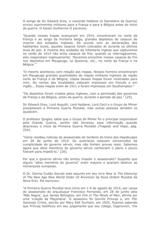 O amigo de Sir Edward Grey, o visconde Haldane (o Secretário da Guerra)
enviou suprimentos militares para a França e para a Bélgica antes do início
da guerra. O Kaiser Guilherme II escreveu:
"Quando nossas tropas avançaram em 1914, encontraram no norte da
França e ao longo da fronteira belga, grandes depósitos de casacos de
inverno dos soldados ingleses. De acordo com as declarações dos
habitantes locais, aqueles casacos foram colocados ali durante os últimos
anos de paz. A maioria dos soldados da Infantaria inglesa que capturamos
no verão de 1914 não tinha casacos de frio; quando os interrogávamos,
eles respondiam ingenuamente: 'Devemos encontrar nossos casacos de frio
nos depósitos em Maugeuge, Le Quesnoy, etc., no norte da França e na
Bélgica.'"
"O mesmo aconteceu com relação aos mapas. Nossos homens encontraram
em Maugeuge grandes quantidades de mapas militares ingleses da região
norte da França e da Bélgica; cópias desses mapas foram mostradas para
mim. Os nomes das localidades estavam impressos em francês e em
inglês... Esses mapas eram de 1911 e foram impressos em Southampton."
"Os depósitos foram criados pelos ingleses, com a permissão dos governos
da França e da Bélgica, antes da guerra, durante o período de paz." [25].
Sir Edward Grey, Lord Asquith, Lord Haldane, Lord Cecil e o Grupo de Milner
precipitaram a Primeira Guerra Mundial, mas outras pessoas também os
ajudaram.
O professor Quigley sabia que o Grupo de Milner foi o principal responsável
pela Grande Guerra, porém não forneceu essa informação quando
descreveu o início da Primeira Guerra Mundial (Tragedy and Hope, pág.
224):
"Viena recebeu notícias do assassinato do herdeiro do trono dos Hapsburgos
em 28 de junho de 1914. Os austríacos estavam convencidos da
cumplicidade do governo sérvio, mas não tinham provas reais. Sabemos
agora que altos membros do governo sérvio conheciam o plano e pouco
fizeram para impedi-lo." [26].
Por que o governo sérvio não tentou impedir o assassinato? Suspeito que
alguns "altos membros do governo" eram maçons e queriam destruir as
monarquias europeias.
O Dr. Dennis Cuddy discute este assunto em seu livro Now Is The Dawning
of The New Age New World Order (O Alvorecer da Nova Ordem Mundial da
Nova Era). Ele escreveu:
"A Primeira Guerra Mundial teve início em 1-4 de agosto de 1914, por causa
do assassinato do arquiduque Francisco Fernando, em 28 de junho pela
'Mão Negra', que James Billington, em Fire in The Minds of Men, afirma ser
uma 'criação da Maçonaria'. O assassino foi Gavrilo Princep e, em The
Saravejo Crime, escrito por Mary Edit Durham, em 1925, ficamos sabendo
que Princep testificou em seu julgamento que seu colega, Ciganovich, 'me
 