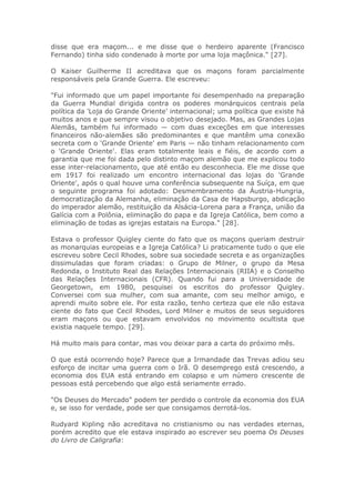 disse que era maçom... e me disse que o herdeiro aparente (Francisco
Fernando) tinha sido condenado à morte por uma loja maçônica." [27].
O Kaiser Guilherme II acreditava que os maçons foram parcialmente
responsáveis pela Grande Guerra. Ele escreveu:
"Fui informado que um papel importante foi desempenhado na preparação
da Guerra Mundial dirigida contra os poderes monárquicos centrais pela
política da 'Loja do Grande Oriente' internacional; uma política que existe há
muitos anos e que sempre visou o objetivo desejado. Mas, as Grandes Lojas
Alemãs, também fui informado — com duas exceções em que interesses
financeiros não-alemães são predominantes e que mantêm uma conexão
secreta com o 'Grande Oriente' em Paris — não tinham relacionamento com
o 'Grande Oriente'. Elas eram totalmente leais e fiéis, de acordo com a
garantia que me foi dada pelo distinto maçom alemão que me explicou todo
esse inter-relacionamento, que até então eu desconhecia. Ele me disse que
em 1917 foi realizado um encontro internacional das lojas do 'Grande
Oriente', após o qual houve uma conferência subsequente na Suíça, em que
o seguinte programa foi adotado: Desmembramento da Áustria-Hungria,
democratização da Alemanha, eliminação da Casa de Hapsburgo, abdicação
do imperador alemão, restituição da Alsácia-Lorena para a França, união da
Galícia com a Polônia, eliminação do papa e da Igreja Católica, bem como a
eliminação de todas as igrejas estatais na Europa." [28].
Estava o professor Quigley ciente do fato que os maçons queriam destruir
as monarquias europeias e a Igreja Católica? Li praticamente tudo o que ele
escreveu sobre Cecil Rhodes, sobre sua sociedade secreta e as organizações
dissimuladas que foram criadas: o Grupo de Milner, o grupo da Mesa
Redonda, o Instituto Real das Relações Internacionais (RIIA) e o Conselho
das Relações Internacionais (CFR). Quando fui para a Universidade de
Georgetown, em 1980, pesquisei os escritos do professor Quigley.
Conversei com sua mulher, com sua amante, com seu melhor amigo, e
aprendi muito sobre ele. Por esta razão, tenho certeza que ele não estava
ciente do fato que Cecil Rhodes, Lord Milner e muitos de seus seguidores
eram maçons ou que estavam envolvidos no movimento ocultista que
existia naquele tempo. [29].
Há muito mais para contar, mas vou deixar para a carta do próximo mês.
O que está ocorrendo hoje? Parece que a Irmandade das Trevas adiou seu
esforço de incitar uma guerra com o Irã. O desemprego está crescendo, a
economia dos EUA está entrando em colapso e um número crescente de
pessoas está percebendo que algo está seriamente errado.
"Os Deuses do Mercado" podem ter perdido o controle da economia dos EUA
e, se isso for verdade, pode ser que consigamos derrotá-los.
Rudyard Kipling não acreditava no cristianismo ou nas verdades eternas,
porém acredito que ele estava inspirado ao escrever seu poema Os Deuses
do Livro de Caligrafia:
 