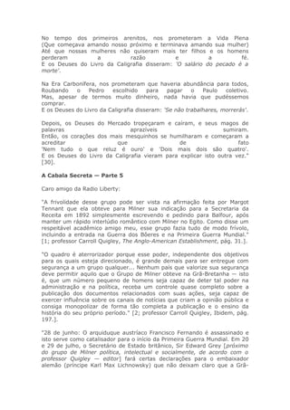 No tempo dos primeiros arenitos, nos prometeram a Vida Plena
(Que começava amando nosso próximo e terminava amando sua mulher)
Até que nossas mulheres não quiseram mais ter filhos e os homens
perderam a razão e a fé.
E os Deuses do Livro da Caligrafia disseram: 'O salário do pecado é a
morte'.
Na Era Carbonífera, nos prometeram que haveria abundância para todos,
Roubando o Pedro escolhido para pagar o Paulo coletivo.
Mas, apesar de termos muito dinheiro, nada havia que pudéssemos
comprar.
E os Deuses do Livro da Caligrafia disseram: 'Se não trabalhares, morrerás'.
Depois, os Deuses do Mercado tropeçaram e caíram, e seus magos de
palavras aprazíveis sumiram.
Então, os corações dos mais mesquinhos se humilharam e começaram a
acreditar que de fato
'Nem tudo o que reluz é ouro' e 'Dois mais dois são quatro'.
E os Deuses do Livro da Caligrafia vieram para explicar isto outra vez."
[30].
A Cabala Secreta — Parte 5
Caro amigo da Radio Liberty:
"A frivolidade desse grupo pode ser vista na afirmação feita por Margot
Tennant que ela obteve para Milner sua indicação para a Secretaria da
Receita em 1892 simplesmente escrevendo e pedindo para Balfour, após
manter um rápido interlúdio romântico com Milner no Egito. Como disse um
respeitável acadêmico amigo meu, esse grupo fazia tudo de modo frívolo,
incluindo a entrada na Guerra dos Bôeres e na Primeira Guerra Mundial."
[1; professor Carroll Quigley, The Anglo-American Establishment, pág. 31.].
"O quadro é aterrorizador porque esse poder, independente dos objetivos
para os quais esteja direcionado, é grande demais para ser entregue com
segurança a um grupo qualquer... Nenhum país que valorize sua segurança
deve permitir aquilo que o Grupo de Milner obteve na Grã-Bretanha — isto
é, que um número pequeno de homens seja capaz de deter tal poder na
administração e na política, receba um controle quase completo sobre a
publicação dos documentos relacionados com suas ações, seja capaz de
exercer influência sobre os canais de notícias que criam a opinião pública e
consiga monopolizar de forma tão completa a publicação e o ensino da
história do seu próprio período." [2; professor Carroll Quigley, Ibidem, pág.
197.].
"28 de junho: O arquiduque austríaco Francisco Fernando é assassinado e
isto serve como catalisador para o início da Primeira Guerra Mundial. Em 20
e 29 de julho, o Secretário de Estado britânico, Sir Edward Grey [próximo
do grupo de Milner política, intelectual e socialmente, de acordo com o
professor Quigley — editor] fará certas declarações para o embaixador
alemão (príncipe Karl Max Lichnowsky) que não deixam claro que a Grã-
 
