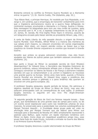 Bretanha entrará no conflito (a Primeira Guerra Mundial) se a Alemanha
entrar na guerra." [3; Dr. Dennis Cuddy, The Globalists, pág. 32.].
"Sua Alteza Real, o príncipe Henrique, foi recebido por Sua Majestade, o rei
Jorge V, em Londres, que o encarregou de transmitir verbalmente para mim
que a Inglaterra permaneceria neutra se a guerra fosse deflagrada no
continente europeu envolvendo a Alemanha e a França, Áustria e Rússia.
Esta mensagem foi telegrafada para mim por meu irmão de Londres, após
sua conversa com S. M. o rei, e repetida verbalmente no dia 29 de julho."
[4; James, W. Gerald, My First Eighty-Three Years in America, excerto de
um telegrama enviado pelo Kaiser alemão ao presidente Wilson; pág. 218.].
A carta da Radio Liberty do mês passado discutiu a origem da Primeira
Guerra Mundial. Cecil Rhodes, Alfred Milner e a maioria dos membros da
sua cabala eram maçons, ou estavam envolvidos em outras organizações
ocultistas. Além disso, um maçom alemão contou ao Kaiser que a loja
maçônica do Grande Oriente orquestrara os eventos que levaram à Grande
Guerra.
Acredito que ambos os grupos estiveram envolvidos, mas eles foram
ajudados por líderes de outros países que também estavam envolvidos no
ocultismo. [5].
Que parte o Grupo de Milner (a sociedade secreta de Cecil Rhodes)
desempenhou? Sir Edward Grey, o Secretário das Relações Exteriores do
governo britânico, estava intimamente afiliado com o Grupo de Milner; ele
conseguiu convencer os líderes da Rússia e da França a assinarem tratados
secretos em que se comprometiam a se unirem à Inglaterra se houvesse
uma grande guerra na Europa. Vários anos mais tarde, quando a Primeira
Guerra Mundial era iminente, Sir Edward Grey negou a existência dos
acordos secretos porque o gabinete e o povo britânico não queriam se
envolver em uma guerra europeia. [6].
O professor Quigley pesquisou aquele período de tempo. Ele admirava o
objetivo idealista do Grupo de Milner (o Bloco de Cecil), mas eles não
estavam preocupados com as consequências de suas ações. O professor
Quigley escreveu o seguinte em seu livro The Anglo-American
Establishment:
"A segunda geração do Bloco de Cecil era famosa naquele tempo... Esse
grupo, que borboleteava de uma grande casa de campo para outra, ou de
um evento social espetacular para outro nas residências urbanas de seus
maiorais, foi preservado para a posteridade nos volumes autobiográficos de
Margot Tennant Asquith... A frivolidade desse grupo pode ser vista na
afirmação feita por Margot Tennant que ela obteve para Milner sua
indicação para a Secretaria da Receita em 1892 simplesmente escrevendo e
pedindo para Balfour, após manter um rápido interlúdio romântico com
Milner no Egito. Como disse um respeitável acadêmico amigo meu, esse
grupo fazia tudo de modo frívolo, incluindo a entrada na Guerra dos Bôeres
e na Primeira Guerra Mundial." [7].
O professor Quigley descreveu o poder aterrorizador do Grupo de Milner:
 
