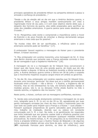 principais apoiadores do presidente Wilson na campanha eleitoral e possui a
amizade e confiança do presidente..."
"Desde o dia da eleição até ao dia em que a América declarou guerra, o
presidente Wilson e seus amigos mantêm continuamente em vista a
regeneração moral de seu país; e é com esse objetivo diante deles que, a
despeito dos horrores da guerra, eles estão preparados para sacrificar as
vidas dos cidadãos americanos. A guerra parece para esses idealistas uma
Cruzada..."
"O Sr. Morgenthau está ciente e compreende a importância sobre a moral
do Exército e do povo francês de cimentar a Aliança derramando sangue
americano o mais cedo que for possível."
"Se muitas vidas têm de ser sacrificadas, a influência sobre o povo
americano somente pode ser benéfica." [17].
O embaixador Gerard registrou a mensagem do Kaiser para o presidente
Wilson. O Kaiser escreveu:
"2. Meu embaixador em Londres transmitiu uma mensagem de Sir. E. Gray
para Berlim dizendo que somente caso a França estivesse correndo o risco
de ser esmagada é que a Inglaterra interferiria." [18].
A mensagem do rei e a mensagem de Sir Edward Gray convenceram o
Kaiser que não havia risco de uma grande guerra, de modo que ele não
tentou mediar a disputa. A Sérvia se mobilizou durante a última semana de
julho, a Áustria declarou guerra contra a Sérvia em 28 de julho e suspeito
que o movimento maçônico ocupava cargos-chave em ambos os governos.
"3. No dia 30, meu embaixador em Londres reportou que Sir Edward Grey,
durante uma conversa 'particular' lhe disse que se o conflito permanecesse
localizado entre a Rússia — não a Sérvia — e Áustria, a Inglaterra não se
moveria, mas se nós entrássemos na luta, ela tomaria decisões rápidas e
medidas graves; isto é, se eu deixasse minha aliada Áustria na mão e
lutando sozinha, a Inglaterra não me tocaria." [19].
Neste ponto, o Kaiser, confuso com as mensagens conflitantes, escreveu:
"4. Sendo esta comunicação diretamente contrária à mensagem do rei para
mim, telegrafei para S. M. (o rei) no dia 29 ou 30, agradecendo por suas
gentis mensagens enviadas por meio de meu irmão e implorando para ele
usar todo seu poder para impedir que a França e a Rússia — suas aliadas —
fizessem quaisquer preparativos de guerra calculados para prejudicarem
meu trabalho de mediação, dizendo que eu estava em constante
comunicação com S. M. o czar. Na noite, o rei gentilmente me respondeu
que tinha ordenado que seu governo usasse toda a influência possível com
seus aliados para evitar que eles tomassem quaisquer medidas militares
provocativas. Ao mesmo tempo, S. M. me perguntou se eu transmitiria para
Viena a proposta britânica que a Áustria fizesse de Belgrado e de algumas
outras pequenas cidades sérvias uma faixa de país, como uma 'main-mise'
[NT: expressão francesa para domínio, ou área de influência.], para
 