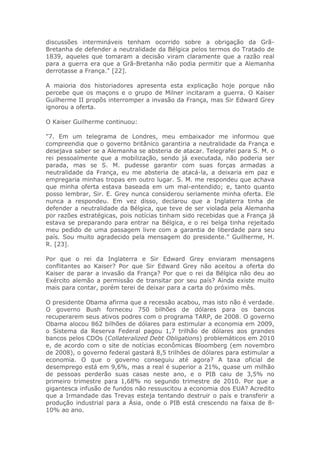 discussões intermináveis tenham ocorrido sobre a obrigação da Grã-
Bretanha de defender a neutralidade da Bélgica pelos termos do Tratado de
1839, aqueles que tomaram a decisão viram claramente que a razão real
para a guerra era que a Grã-Bretanha não podia permitir que a Alemanha
derrotasse a França." [22].
A maioria dos historiadores apresenta esta explicação hoje porque não
percebe que os maçons e o grupo de Milner incitaram a guerra. O Kaiser
Guilherme II propôs interromper a invasão da França, mas Sir Edward Grey
ignorou a oferta.
O Kaiser Guilherme continuou:
"7. Em um telegrama de Londres, meu embaixador me informou que
compreendia que o governo britânico garantiria a neutralidade da França e
desejava saber se a Alemanha se absteria de atacar. Telegrafei para S. M. o
rei pessoalmente que a mobilização, sendo já executada, não poderia ser
parada, mas se S. M. pudesse garantir com suas forças armadas a
neutralidade da França, eu me absteria de atacá-la, a deixaria em paz e
empregaria minhas tropas em outro lugar. S. M. me respondeu que achava
que minha oferta estava baseada em um mal-entendido; e, tanto quanto
posso lembrar, Sir. E. Grey nunca considerou seriamente minha oferta. Ele
nunca a respondeu. Em vez disso, declarou que a Inglaterra tinha de
defender a neutralidade da Bélgica, que teve de ser violada pela Alemanha
por razões estratégicas, pois notícias tinham sido recebidas que a França já
estava se preparando para entrar na Bélgica, e o rei belga tinha rejeitado
meu pedido de uma passagem livre com a garantia de liberdade para seu
país. Sou muito agradecido pela mensagem do presidente." Guilherme, H.
R. [23].
Por que o rei da Inglaterra e Sir Edward Grey enviaram mensagens
conflitantes ao Kaiser? Por que Sir Edward Grey não aceitou a oferta do
Kaiser de parar a invasão da França? Por que o rei da Bélgica não deu ao
Exército alemão a permissão de transitar por seu país? Ainda existe muito
mais para contar, porém terei de deixar para a carta do próximo mês.
O presidente Obama afirma que a recessão acabou, mas isto não é verdade.
O governo Bush forneceu 750 bilhões de dólares para os bancos
recuperarem seus ativos podres com o programa TARP, de 2008. O governo
Obama alocou 862 bilhões de dólares para estimular a economia em 2009,
o Sistema da Reserva Federal pagou 1,7 trilhão de dólares aos grandes
bancos pelos CDOs (Collateralized Debt Obligations) problemáticos em 2010
e, de acordo com o site de notícias econômicas Bloomberg (em novembro
de 2008), o governo federal gastará 8,5 trilhões de dólares para estimular a
economia. O que o governo conseguiu até agora? A taxa oficial de
desemprego está em 9,6%, mas a real é superior a 21%, quase um milhão
de pessoas perderão suas casas neste ano, e o PIB caiu de 3,5% no
primeiro trimestre para 1,68% no segundo trimestre de 2010. Por que a
gigantesca infusão de fundos não ressuscitou a economia dos EUA? Acredito
que a Irmandade das Trevas esteja tentando destruir o país e transferir a
produção industrial para a Ásia, onde o PIB está crescendo na faixa de 8-
10% ao ano.
 