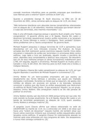 concede incentivos tributários para as grandes empresas que transferem
suas fábricas para o exterior? Quem controla os EUA? [5].
Quando o presidente George W. Bush discursou na ONU em 10 de
novembro de 2001, várias semanas após os ataques de 11/9, ele disse:
"Não tenhamos tolerância com absurdas teorias conspiratórias relacionadas
com os ataques de 11 de setembro; mentiras maliciosas que tentam desviar
a culpa dos terroristas, eles mesmos inocentados." [1].
Esta é uma afirmação enganosa porque o governo Bush propôs uma "teoria
conspiratória". O governo afirma que a Al Qaeda, Osama Bin Laden e
dezenove terroristas sequestraram quatro aviões comerciais e os lançaram
contra as Torres Gêmeas e contra o Pentágono. Será verdade? Existem
sérios problemas com a "teoria conspiratória" do governo Bush.
Michael Ruppert pesquisou o ataque terrorista de 11/9 e apresentou suas
descobertas em um livro intitulado Crossing The Rubicon. As forças
armadas dos EUA realizaram quinze exercícios naquela manhã. Cinco deles
simularam o sequestro de aviões por terroristas e o arremesso deles contra
edifícios. Logo após o livro ser publicado, alguém invadiu o escritório do
autor, depredou seus computadores e destruiu seus arquivos. Ele descobriu
que um de seus melhores amigos (e vários funcionários) trabalhavam para
o FBI. Em seguida, alguém o envenenou. Michael Ruppert se mudou para o
Canadá e viveu lá até 2010. Ele retornou para os EUA neste ano e fundou a
Collapse Network.
Se a Al Qaeda e Osama Bin Laden perpetraram os ataques de 11/9, por que
alguém depredou o escritório de Michael Ruppert e o envenenou? [7].
Jimmy Walter foi um bem-sucedido empresário até que assistiu ao
desabamento das Torres Gêmeas e percebeu que aquilo era implosão
planejada e controlada. Durantes os meses que se seguiram, ele gastou oito
milhões de dólares em anúncios em jornais e na televisão, tentando
convencer o público que não foram os aviões sequestrados que destruíram
os edifícios do World Trade Center. O que aconteceu? Alguém, ou um grupo,
assediou Jimmy Walters. Eles ameaçaram matá-lo se ele não parasse de
publicar os anúncios.
Jimmy Walters decidiu sair dos EUA em 2006 porque temia por sua vida. Ele
está vivendo na Europa atualmente. Se a Al Qaeda, Osama Bin Laden e um
bando de terroristas perpetraram os ataques de 11/9, quem assediou
Jimmy Walters e ameaçou matá-lo? [8].
O sargento Lauro Chavez afirma que estava estacionado na sede do
USCENTCOM na manhã de 11/9. Eu o entrevistei em 2006 e ele disse que
havia uma "ordem de descansar" naquela manhã; ele também disse que
houve vários exercícios militares que simularam aviões sequestrados sendo
lançados contra edifícios. O sargento Chavez foi violentamente atacado na
Internet após essa entrevista em meu programa de rádio. Ele desapareceu
e nunca mais consegui contactá-lo. [9].
 