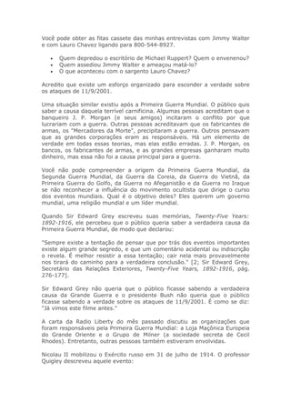 Você pode obter as fitas cassete das minhas entrevistas com Jimmy Walter
e com Lauro Chavez ligando para 800-544-8927.
• Quem depredou o escritório de Michael Ruppert? Quem o envenenou?
• Quem assediou Jimmy Walter e ameaçou matá-lo?
• O que aconteceu com o sargento Lauro Chavez?
Acredito que existe um esforço organizado para esconder a verdade sobre
os ataques de 11/9/2001.
Uma situação similar existiu após a Primeira Guerra Mundial. O público quis
saber a causa daquela terrível carnificina. Algumas pessoas acreditam que o
banqueiro J. P. Morgan (e seus amigos) incitaram o conflito por que
lucrariam com a guerra. Outras pessoas acreditavam que os fabricantes de
armas, os "Mercadores da Morte", precipitaram a guerra. Outros pensavam
que as grandes corporações eram as responsáveis. Há um elemento de
verdade em todas essas teorias, mas elas estão erradas. J. P. Morgan, os
bancos, os fabricantes de armas, e as grandes empresas ganharam muito
dinheiro, mas essa não foi a causa principal para a guerra.
Você não pode compreender a origem da Primeira Guerra Mundial, da
Segunda Guerra Mundial, da Guerra da Coreia, da Guerra do Vietnã, da
Primeira Guerra do Golfo, da Guerra no Afeganistão e da Guerra no Iraque
se não reconhecer a influência do movimento ocultista que dirige o curso
dos eventos mundiais. Qual é o objetivo deles? Eles querem um governo
mundial, uma religião mundial e um líder mundial.
Quando Sir Edward Grey escreveu suas memórias, Twenty-Five Years:
1892-1916, ele percebeu que o público queria saber a verdadeira causa da
Primeira Guerra Mundial, de modo que declarou:
"Sempre existe a tentação de pensar que por trás dos eventos importantes
existe algum grande segredo, e que um comentário acidental ou indiscrição
o revela. É melhor resistir a essa tentação; cair nela mais provavelmente
nos tirará do caminho para a verdadeira conclusão." [2; Sir Edward Grey,
Secretário das Relações Exteriores, Twenty-Five Years, 1892-1916, pág.
276-177].
Sir Edward Grey não queria que o público ficasse sabendo a verdadeira
causa da Grande Guerra e o presidente Bush não queria que o público
ficasse sabendo a verdade sobre os ataques de 11/9/2001. É como se diz:
"Já vimos este filme antes."
A carta da Radio Liberty do mês passado discutiu as organizações que
foram responsáveis pela Primeira Guerra Mundial: a Loja Maçônica Europeia
do Grande Oriente e o Grupo de Milner (a sociedade secreta de Cecil
Rhodes). Entretanto, outras pessoas também estiveram envolvidas.
Nicolau II mobilizou o Exército russo em 31 de julho de 1914. O professor
Quigley descreveu aquele evento:
 