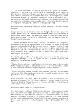 "O czar russo, sob severa pressão de seus generais, emitiu, se retratou,
modificou e reemitiu uma ordem para a mobilização geral. Como o
planejamento militar alemão para uma guerra em duas frentes especificava
que a França precisaria ser derrotada antes que a mobilização russa fosse
completada, a França e a Alemanha ordenaram ambas a mobilização em 1
de agosto e a Alemanha declarou guerra à Rússia. Quando as tropas alemãs
começaram a se deslocar para a região oeste, a Alemanha declarou guerra
à França (em 3 de agosto) e à Bélgica (4 de agosto)." [11].
Por que Nicolau II mobilizou o Exército russo e precipitou a Primeira Guerra
Mundial?
Sergei Sozonov era o ministro russo das Relações Exteriores e seu livro
Fateful Years: 1909-1916 descreve seu encontro com o conde Pourtales, o
embaixador alemão, em 1 de agosto de 1914. O conde Pourtales apelou
para Sozonov para interromper a mobilização, pois ela levaria à guerra.
Sergei Sozonov escreveu:
"O conde Pourtales estava muito agitado. Ele repetiu sua pergunta,
mencionando as sérias consequências que adviriam de nossa recusa em
atender à solicitação alemã. Eu lhe dei a mesma resposta. Tirando de seu
bolso uma folha de papel dobrada, o embaixador repetiu a pergunta pela
terceira vez em uma voz vacilante. Eu lhe disse que não poderia lhe dar
outra resposta. Profundamente tocado, o embaixador disse para mim,
falando com dificuldade:"
"'— Neste caso, recebi de meu governo a incumbência de lhe entregar a
seguinte notificação.' Com um aperto de mão, o conde Pourtales me
entregou a Declaração de Guerra..."
"Depois de me entregar a notificação, o embaixador, que evidentemente
tinha achado muita pesada a tarefa de cumprir as ordens recebidas, perdeu
o auto-controle e, inclinando-se para a janela, começou a chorar..."
"Apesar da minha própria emoção, que consegui controlar, sinceramente
senti pena dele. Nós nos abraçamos e, com passos trôpegos, ele caminhou
para fora da minha sala." [12].
Havia uma boa razão para chorar. A Primeira Guerra Mundial matou 21
milhões de pessoas, feriu 50 milhões, destruiu o Império Russo, o Império
Turco, o Império Austro-Húngaro, o Império Alemão, e prenunciou a
destruição do Império Britânico.
Por que Nicolau II mobilizou o Exército russo?
No mês passado, a carta da Radio Liberty observou o fato pouco conhecido
que Lord Esher era o poder que estava por trás do trono inglês em 1914.
Ele também era um membro fundador da sociedade secreta de Cecil
Rhodes, que queria estabelecer um governo mundial. [13]. Uma situação
similar existia na Rússia. Um "monge louco" chamado Rasputin controlava o
trono russo e dirigia o rumo fatal daquela nação. A Enciclopédia Wikipedia
diz:
 