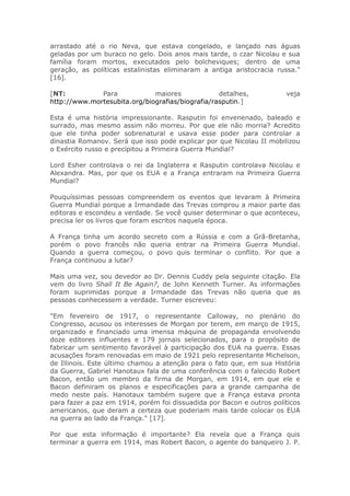 arrastado até o rio Neva, que estava congelado, e lançado nas águas
geladas por um buraco no gelo. Dois anos mais tarde, o czar Nicolau e sua
família foram mortos, executados pelo bolcheviques; dentro de uma
geração, as políticas estalinistas eliminaram a antiga aristocracia russa."
[16].
[NT: Para maiores detalhes, veja
http://www.mortesubita.org/biografias/biografia/rasputin.]
Esta é uma história impressionante. Rasputin foi envenenado, baleado e
surrado, mas mesmo assim não morreu. Por que ele não morria? Acredito
que ele tinha poder sobrenatural e usava esse poder para controlar a
dinastia Romanov. Será que isso pode explicar por que Nicolau II mobilizou
o Exército russo e precipitou a Primeira Guerra Mundial?
Lord Esher controlava o rei da Inglaterra e Rasputin controlava Nicolau e
Alexandra. Mas, por que os EUA e a França entraram na Primeira Guerra
Mundial?
Pouquíssimas pessoas compreendem os eventos que levaram à Primeira
Guerra Mundial porque a Irmandade das Trevas comprou a maior parte das
editoras e escondeu a verdade. Se você quiser determinar o que aconteceu,
precisa ler os livros que foram escritos naquela época.
A França tinha um acordo secreto com a Rússia e com a Grã-Bretanha,
porém o povo francês não queria entrar na Primeira Guerra Mundial.
Quando a guerra começou, o povo quis terminar o conflito. Por que a
França continuou a lutar?
Mais uma vez, sou devedor ao Dr. Dennis Cuddy pela seguinte citação. Ela
vem do livro Shall It Be Again?, de John Kenneth Turner. As informações
foram suprimidas porque a Irmandade das Trevas não queria que as
pessoas conhecessem a verdade. Turner escreveu:
"Em fevereiro de 1917, o representante Calloway, no plenário do
Congresso, acusou os interesses de Morgan por terem, em março de 1915,
organizado e financiado uma imensa máquina de propaganda envolvendo
doze editores influentes e 179 jornais selecionados, para o propósito de
fabricar um sentimento favorável à participação dos EUA na guerra. Essas
acusações foram renovadas em maio de 1921 pelo representante Michelson,
de Illinois. Este último chamou a atenção para o fato que, em sua História
da Guerra, Gabriel Hanotaux fala de uma conferência com o falecido Robert
Bacon, então um membro da firma de Morgan, em 1914, em que ele e
Bacon definiram os planos e especificações para a grande campanha de
medo neste país. Hanotaux também sugere que a França estava pronta
para fazer a paz em 1914, porém foi dissuadida por Bacon e outros políticos
americanos, que deram a certeza que poderiam mais tarde colocar os EUA
na guerra ao lado da França." [17].
Por que esta informação é importante? Ela revela que a França quis
terminar a guerra em 1914, mas Robert Bacon, o agente do banqueiro J. P.
 