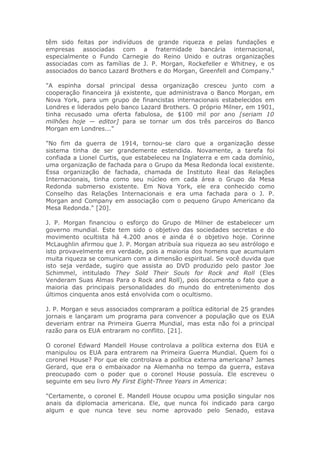 têm sido feitas por indivíduos de grande riqueza e pelas fundações e
empresas associadas com a fraternidade bancária internacional,
especialmente o Fundo Carnegie do Reino Unido e outras organizações
associadas com as famílias de J. P. Morgan, Rockefeller e Whitney, e os
associados do banco Lazard Brothers e do Morgan, Greenfell and Company."
"A espinha dorsal principal dessa organização cresceu junto com a
cooperação financeira já existente, que administrava o Banco Morgan, em
Nova York, para um grupo de financistas internacionais estabelecidos em
Londres e liderados pelo banco Lazard Brothers. O próprio Milner, em 1901,
tinha recusado uma oferta fabulosa, de $100 mil por ano [seriam 10
milhões hoje — editor] para se tornar um dos três parceiros do Banco
Morgan em Londres..."
"No fim da guerra de 1914, tornou-se claro que a organização desse
sistema tinha de ser grandemente estendida. Novamente, a tarefa foi
confiada a Lionel Curtis, que estabeleceu na Inglaterra e em cada domínio,
uma organização de fachada para o Grupo da Mesa Redonda local existente.
Essa organização de fachada, chamada de Instituto Real das Relações
Internacionais, tinha como seu núcleo em cada área o Grupo da Mesa
Redonda submerso existente. Em Nova York, ele era conhecido como
Conselho das Relações Internacionais e era uma fachada para o J. P.
Morgan and Company em associação com o pequeno Grupo Americano da
Mesa Redonda." [20].
J. P. Morgan financiou o esforço do Grupo de Milner de estabelecer um
governo mundial. Este tem sido o objetivo das sociedades secretas e do
movimento ocultista há 4.200 anos e ainda é o objetivo hoje. Corinne
McLaughlin afirmou que J. P. Morgan atribuía sua riqueza ao seu astrólogo e
isto provavelmente era verdade, pois a maioria dos homens que acumulam
muita riqueza se comunicam com a dimensão espiritual. Se você duvida que
isto seja verdade, sugiro que assista ao DVD produzido pelo pastor Joe
Schimmel, intitulado They Sold Their Souls for Rock and Roll (Eles
Venderam Suas Almas Para o Rock and Roll), pois documenta o fato que a
maioria das principais personalidades do mundo do entretenimento dos
últimos cinquenta anos está envolvida com o ocultismo.
J. P. Morgan e seus associados compraram a política editorial de 25 grandes
jornais e lançaram um programa para convencer a população que os EUA
deveriam entrar na Primeira Guerra Mundial, mas esta não foi a principal
razão para os EUA entraram no conflito. [21].
O coronel Edward Mandell House controlava a política externa dos EUA e
manipulou os EUA para entrarem na Primeira Guerra Mundial. Quem foi o
coronel House? Por que ele controlava a política externa americana? James
Gerard, que era o embaixador na Alemanha no tempo da guerra, estava
preocupado com o poder que o coronel House possuía. Ele escreveu o
seguinte em seu livro My First Eight-Three Years in America:
"Certamente, o coronel E. Mandell House ocupou uma posição singular nos
anais da diplomacia americana. Ele, que nunca foi indicado para cargo
algum e que nunca teve seu nome aprovado pelo Senado, estava
 