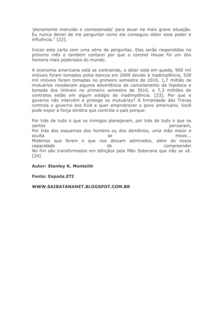 'plenamente instruído e comissionado' para atuar na mais grave situação.
Eu nunca deixei de me perguntar como ele conseguiu obter esse poder e
influência." [22].
Iniciei esta carta com uma série de perguntas. Elas serão respondidas no
próximo mês e também contarei por que o coronel House foi um dos
homens mais poderosos do mundo.
A economia americana está se contraindo, o dólar está em queda, 900 mil
imóveis foram tomados pelos bancos em 2009 devido à inadimplência, 528
mil imóveis foram tomadas no primeiro semestre de 2010, 1,7 milhão de
mutuários receberam alguma advertência de cancelamento da hipoteca e
tomada dos imóveis no primeiro semestre de 2010, e 7,3 milhões de
contratos estão em algum estágio de inadimplência. [23]. Por que o
governo não intervém e protege os mutuários? A Irmandade das Trevas
controla o governo dos EUA e quer emprobrecer o povo americano. Você
pode expor a força sinistra que controla o país porque:
Por trás de tudo o que os inimigos planejaram, por trás de tudo o que os
santos pensaram,
Por trás dos esquemas dos homens ou dos demônios, uma mão maior e
oculta se move...
Mistérios que ferem e que nos deixam admirados, além da nossa
capacidade de compreender
No fim são transformados em bênçãos pela Mão Soberana que não se vê.
[24]
Autor: Stanley K. Monteith
Fonte: Espada.ETI
WWW.SAIBATANANET.BLOGSPOT.COM.BR
 