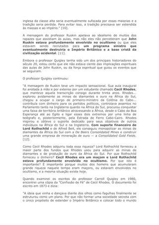 inglesa da classe alta seria eventualmente sufocada por essas maiorias e a
tradição seria perdida. Para evitar isso, a tradição precisava ser estendida
às massas e ao império." [10].
A mensagem do professor Ruskin apelava ao idealismo de muitos dos
rapazes que assistiam às aulas, mas não eles não perceberam que John
Ruskin estava profundamente envolvido no ocultismo ou que eles
estavam sendo recrutados para um programa sinistro que
eventualmente destruiria o Império Britânico e a base cristã da
civilização ocidental. [11].
Embora o professor Quigley tenha sido um dos principais historiadores do
século 20, estou certo que ele não estava ciente das implicações espirituais
das aulas de John Ruskin, ou da força espiritual que guiou os eventos que
se seguiram.
O professor Quigley continuou:
"A mensagem de Ruskin teve um impacto sensacional. Sua aula inaugural
foi anotada à mão e por extenso por um estudante chamado Cecil Rhodes,
que manteve aquela transcrição consigo durante trinta anos. Rhodes...
explorou avidamente as minas de diamantes e ouro na África do Sul,
chegou a ocupar o cargo de primeiro-ministro da Colônia do Cabo...
contribuía com dinheiro para os partidos políticos, controlava assentos no
Parlamento tanto na Inglaterra quanto na África do Sul, procurou conquistar
uma faixa de território britânico atravessando a África, desde o Cabo da Boa
Esperança até ao Egito e ligar esses dois extremos por uma linha de
telégrafo e, posteriormente, pela Estrada de Ferro Cabo-Cairo. Rhodes
inspirou e obteve o suporte dedicado para seus objetivos de outros
indivíduos na África do Sul e na Inglaterra. Com suporte financeiro de
Lord Rothschild e de Alfred Beit, ele conseguiu monopolizar as minas de
diamantes da África do Sul com a De Beers Consolidated Mines e construir
uma grande empresa de mineração de ouro — a Consolidated Gold Fields.
[12].
Como Cecil Rhodes adquiriu toda essa riqueza? Lord Rothschild forneceu a
maior parte dos fundos que Rhodes usou para adquirir as minas de
diamantes e de produção de ouro da África do Sul. Por que Rothschild
forneceu o dinheiro? Cecil Rhodes era um maçom e Lord Rothschild
estava profundamente envolvido no ocultismo. Por que isto é
importante? É importante porque muitos dos homens que acumularam
grande riqueza naquele tempo eram maçons, ou estavam envolvidos no
ocultismo, e a mesma situação existe hoje.
Quando examinei os escritos do professor Carroll Quigley em 1980,
encontrei uma cópia da "Confissão de Fé" de Cecil Rhodes. O documento foi
escrito em 1873 e dizia:
"A ideia que vinha e dançava diante dos olhos como fagulhas finalmente se
estruturou como um plano. Por que não formar uma sociedade secreta com
o único propósito de estender o Império Britânico e colocar todo o mundo
 