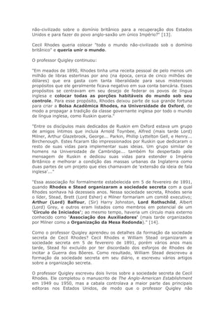 não-civilizado sobre o domínio britânico para a recuperação dos Estados
Unidos e para fazer do povo anglo-saxão um único Império?" [13].
Cecil Rhodes queria colocar "todo o mundo não-civilizado sob o domínio
britânico" e queria unir o mundo.
O professor Quigley continuou:
"Em meados de 1890, Rhodes tinha uma receita pessoal de pelo menos um
milhão de libras esterlinas por ano (na época, cerca de cinco milhões de
dólares) que era gasta com tanta liberalidade para seus misteriosos
propósitos que ele geralmente ficava negativo em sua conta bancária. Esses
propósitos se centravam em seu desejo de federar os povos de língua
inglesa e colocar todas as porções habitáveis do mundo sob seu
controle. Para esse propósito, Rhodes deixou parte de sua grande fortuna
para criar a Bolsa Acadêmica Rhodes, na Universidade de Oxford, de
modo a propagar a tradição da classe governante inglesa por todo o mundo
de língua inglesa, como Ruskin queria."
"Entre os discípulos mais dedicados de Ruskin em Oxford estava um grupo
de amigos íntimos que incluia Arnold Toynbee, Alfred (mais tarde Lord)
Milner, Arthur Glazebrook, George... Parkin, Phillip Lyttelton Gell, e Henry...
Birchenough. Estes ficaram tão impressionados por Ruskin que dedicaram o
resto de suas vidas para implementar suas ideias. Um grupo similar de
homens na Universidade de Cambridge... também foi despertado pela
mensagem de Ruskin e dedicou suas vidas para estender o Império
Britânico e melhorar a condição das massas urbanas da Inglaterra como
duas partes de um projeto que eles chamavam de 'extensão da ideia de fala
inglesa'..."
"Essa associação foi formalmente estabelecida em 5 de fevereiro de 1891,
quando Rhodes e Stead organizaram a sociedade secreta com a qual
Rhodes sonhava há dezesseis anos. Nessa sociedade secreta, Rhodes seria
o líder, Stead, Brett (Lord Esher) e Milner formariam um comitê executivo;
Arthur (Lord) Balfour, (Sir) Harry Johnston, Lord Rothschild, Albert
(Lord) Grey, e outros eram listados como membros em potencial de um
'Círculo de Iniciados'; ao mesmo tempo, haveria um círculo mais externo
conhecido como 'Associação dos Auxiliadores' (mais tarde organizados
por Milner como a Organização da Mesa Redonda)." [14].
Como o professor Quigley aprendeu os detalhes da formação da sociedade
secreta de Cecil Rhodes? Cecil Rhodes e William Stead organizaram a
sociedade secreta em 5 de fevereiro de 1891, porém vários anos mais
tarde, Stead foi excluído por ter discordado dos esforços de Rhodes de
incitar a Guerra dos Bôeres. Como resultado, William Stead descreveu a
formação da sociedade secreta em seu diário, e escreveu vários artigos
sobre a organização secreta.
O professor Quigley escreveu dois livros sobre a sociedade secreta de Cecil
Rhodes. Ele completou o manuscrito de The Anglo-American Establishment
em 1949 ou 1950, mas a cabala controlava a maior parte das principais
editoras nos Estados Unidos, de modo que o professor Quigley não
 