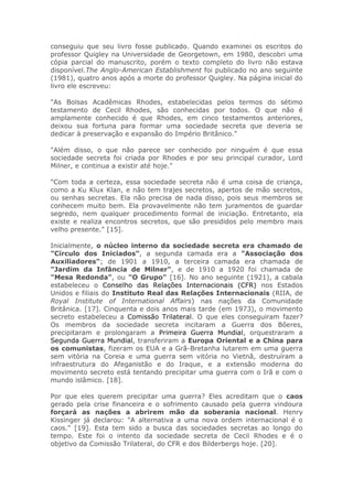 conseguiu que seu livro fosse publicado. Quando examinei os escritos do
professor Quigley na Universidade de Georgetown, em 1980, descobri uma
cópia parcial do manuscrito, porém o texto completo do livro não estava
disponível.The Anglo-American Establishment foi publicado no ano seguinte
(1981), quatro anos após a morte do professor Quigley. Na página inicial do
livro ele escreveu:
"As Bolsas Acadêmicas Rhodes, estabelecidas pelos termos do sétimo
testamento de Cecil Rhodes, são conhecidas por todos. O que não é
amplamente conhecido é que Rhodes, em cinco testamentos anteriores,
deixou sua fortuna para formar uma sociedade secreta que deveria se
dedicar à preservação e expansão do Império Britânico."
"Além disso, o que não parece ser conhecido por ninguém é que essa
sociedade secreta foi criada por Rhodes e por seu principal curador, Lord
Milner, e continua a existir até hoje."
"Com toda a certeza, essa sociedade secreta não é uma coisa de criança,
como a Ku Klux Klan, e não tem trajes secretos, apertos de mão secretos,
ou senhas secretas. Ela não precisa de nada disso, pois seus membros se
conhecem muito bem. Ela provavelmente não tem juramentos de guardar
segredo, nem qualquer procedimento formal de iniciação. Entretanto, ela
existe e realiza encontros secretos, que são presididos pelo membro mais
velho presente." [15].
Inicialmente, o núcleo interno da sociedade secreta era chamado de
"Círculo dos Iniciados", a segunda camada era a "Associação dos
Auxiliadores"; de 1901 a 1910, a terceira camada era chamada de
"Jardim da Infância de Milner", e de 1910 a 1920 foi chamada de
"Mesa Redonda", ou "O Grupo" [16]. No ano seguinte (1921), a cabala
estabeleceu o Conselho das Relações Internacionais (CFR) nos Estados
Unidos e filiais do Instituto Real das Relações Internacionais (RIIA, de
Royal Institute of International Affairs) nas nações da Comunidade
Britânica. [17]. Cinquenta e dois anos mais tarde (em 1973), o movimento
secreto estabeleceu a Comissão Trilateral. O que eles conseguiram fazer?
Os membros da sociedade secreta incitaram a Guerra dos Bôeres,
precipitaram e prolongaram a Primeira Guerra Mundial, orquestraram a
Segunda Guerra Mundial, transferiram a Europa Oriental e a China para
os comunistas, fizeram os EUA e a Grã-Bretanha lutarem em uma guerra
sem vitória na Coreia e uma guerra sem vitória no Vietnã, destruíram a
infraestrutura do Afeganistão e do Iraque, e a extensão moderna do
movimento secreto está tentando precipitar uma guerra com o Irã e com o
mundo islâmico. [18].
Por que eles querem precipitar uma guerra? Eles acreditam que o caos
gerado pela crise financeira e o sofrimento causado pela guerra vindoura
forçará as nações a abrirem mão da soberania nacional. Henry
Kissinger já declarou: "A alternativa a uma nova ordem internacional é o
caos." [19]. Esta tem sido a busca das sociedades secretas ao longo do
tempo. Este foi o intento da sociedade secreta de Cecil Rhodes e é o
objetivo da Comissão Trilateral, do CFR e dos Bilderbergs hoje. [20].
 