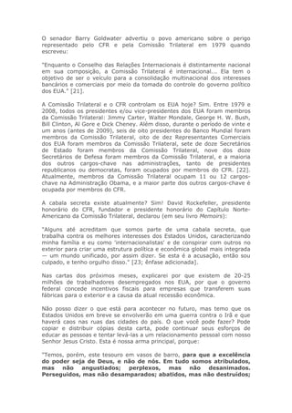 O senador Barry Goldwater advertiu o povo americano sobre o perigo
representado pelo CFR e pela Comissão Trilateral em 1979 quando
escreveu:
"Enquanto o Conselho das Relações Internacionais é distintamente nacional
em sua composição, a Comissão Trilateral é internacional... Ela tem o
objetivo de ser o veículo para a consolidação multinacional dos interesses
bancários e comerciais por meio da tomada do controle do governo político
dos EUA." [21].
A Comissão Trilateral e o CFR controlam os EUA hoje? Sim. Entre 1979 e
2008, todos os presidentes e/ou vice-presidentes dos EUA foram membros
da Comissão Trilateral: Jimmy Carter, Walter Mondale, George H. W. Bush,
Bill Clinton, Al Gore e Dick Cheney. Além disso, durante o período de vinte e
um anos (antes de 2009), seis de oito presidentes do Banco Mundial foram
membros da Comissão Trilateral, oito de dez Representantes Comerciais
dos EUA foram membros da Comissão Trilateral, sete de doze Secretários
de Estado foram membros da Comissão Trilateral, nove dos doze
Secretários de Defesa foram membros da Comissão Trilateral, e a maioria
dos outros cargos-chave nas administrações, tanto de presidentes
republicanos ou democratas, foram ocupados por membros do CFR. [22].
Atualmente, membros da Comissão Trilateral ocupam 11 ou 12 cargos-
chave na Administração Obama, e a maior parte dos outros cargos-chave é
ocupada por membros do CFR.
A cabala secreta existe atualmente? Sim! David Rockefeller, presidente
honorário do CFR, fundador e presidente honorário do Capítulo Norte-
Americano da Comissão Trilateral, declarou (em seu livro Memoirs):
"Alguns até acreditam que somos parte de uma cabala secreta, que
trabalha contra os melhores interesses dos Estados Unidos, caracterizando
minha família e eu como 'internacionalistas' e de conspirar com outros no
exterior para criar uma estrutura política e econômica global mais integrada
— um mundo unificado, por assim dizer. Se esta é a acusação, então sou
culpado, e tenho orgulho disso." [23; ênfase adicionada].
Nas cartas dos próximos meses, explicarei por que existem de 20-25
milhões de trabalhadores desempregados nos EUA, por que o governo
federal concede incentivos fiscais para empresas que transferem suas
fábricas para o exterior e a causa da atual recessão econômica.
Não posso dizer o que está para acontecer no futuro, mas temo que os
Estados Unidos em breve se envolverão em uma guerra contra o Irã e que
haverá caos nas ruas das cidades do país. O que você pode fazer? Pode
copiar e distribuir cópias desta carta, pode continuar seus esforços de
educar as pessoas e tentar levá-las a um relacionamento pessoal com nosso
Senhor Jesus Cristo. Esta é nossa arma principal, porque:
"Temos, porém, este tesouro em vasos de barro, para que a excelência
do poder seja de Deus, e não de nós. Em tudo somos atribulados,
mas não angustiados; perplexos, mas não desanimados.
Perseguidos, mas não desamparados; abatidos, mas não destruídos;
 
