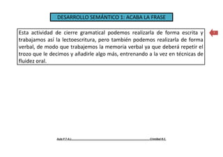 DESARROLLO SEMÁNTICO 1: ACABA LA FRASE
Aula P.T-A.L……………………..........................................…….........……………………..Cristóbal R.C.
7Esta actividad de cierre gramatical podemos realizarla de forma escrita y
trabajamos así la lectoescritura, pero también podemos realizarla de forma
verbal, de modo que trabajemos la memoria verbal ya que deberá repetir el
trozo que le decimos y añadirle algo más, entrenando a la vez en técnicas de
fluidez oral.
 