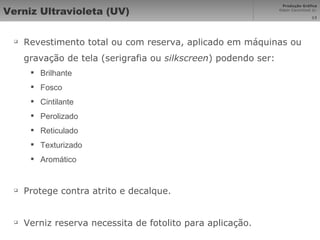 Verniz Ultravioleta (UV) Revestimento total ou com reserva, aplicado em máquinas ou gravação de tela ( serigrafia ou  silkscreen ) podendo ser: Brilhante Fosco Cintilante Perolizado Reticulado Texturizado Aromático Protege contra atrito e decalque. Verniz reserva necessita de fotolito para aplicação. 