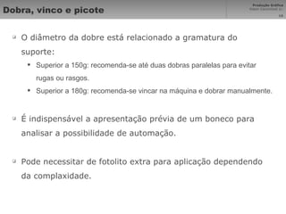 Dobra, vinco e picote O diâmetro da dobre está relacionado a gramatura do suporte: Superior a 150g: recomenda-se até duas dobras paralelas para evitar rugas ou rasgos. Superior a 180g: recomenda-se vincar na máquina e dobrar manualmente. É indispensável a apresentação prévia de um boneco para analisar a possibilidade de automação. Pode necessitar de fotolito extra para aplicação dependendo da complaxidade. 