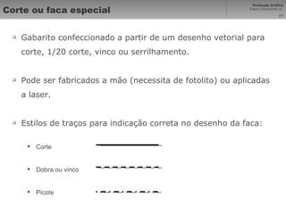 Corte ou faca especial Gabarito confeccionado a partir de um desenho vetorial para corte, 1/20 corte, vinco ou serrilhamento. Pode ser fabricados a mão (necessita de fotolito) ou aplicadas a laser. Estilos de traços para indicação correta no desenho da faca: Corte Dobra ou vinco Picote 