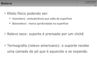 Relevo Efeito físico podendo ser: Autorelevo : protuberância que salta da superfície Baixorelevo : marca aprofundada na superfície Relevo seco: suporte é prensado por um clichê Termografia (relevo americano): o suporte recebe uma camada de pó que é aquecido e se expande. 