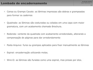 Lombada de encadernamento Canoa ou Grampo Cavalo: as lâminas impressas são dobras e grampeadas para formar os cadernos Quadrada: as lâminas são costuradas ou coladas em uma capa com maior gramatura, com um acabamento chamado Brochura. Redonda: vertente da quadrada com acabamento arredondado, alterando a compensação de páginas para dar arredondamento Pasta Arquivo: furos ou grampos aplicados para fixar manualmente as lâminas Espiral: encadernação utilizando molas. Wire-O: as lâminas são furadas como uma espiral, mas presas por elos. 