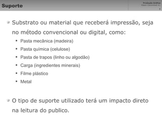 Suporte Substrato ou material que receberá impressão, seja no método convencional ou digital, como: Pasta mecânica (madeira) Pasta química (celulose) Pasta de trapos (linho ou algodão) Carga (ingredientes minerais) Filme plástico Metal O tipo de suporte utilizado terá um impacto direto na leitura do publico. 