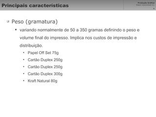 Principais características Peso (gramatura) variando normalmente de 50 a 350 gramas definindo o peso e volume final do impresso. Implica nos custos de impressão e distribuição. Papel Off Set 75g Cartão Duplex 250g Cartão Duplex 250g Cartão Duplex 300g Kraft Natural 80g 