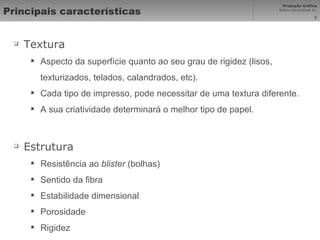 Principais características Textura Aspecto da superfície quanto ao seu grau de rigidez (lisos, texturizados, telados, calandrados, etc). Cada tipo de impresso, pode necessitar de uma textura diferente. A sua criatividade determinará o melhor tipo de papel.  Estrutura Resistência ao  blister  (bolhas) Sentido da fibra Estabilidade dimensional Porosidade Rigidez 