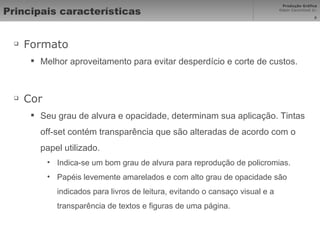 Principais características Formato Melhor aproveitamento para evitar desperdício e corte de custos. Cor Seu grau de alvura e opacidade, determinam sua aplicação. Tintas off-set contém transparência que são alteradas de acordo com o papel utilizado. Indica-se um bom grau de alvura para reprodução de policromias.  Papéis levemente amarelados e com alto grau de opacidade são indicados para livros de leitura, evitando o cansaço visual e a transparência de textos e figuras de uma página.  