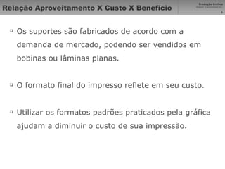 Relação Aproveitamento X Custo X Benefício Os suportes são fabricados de acordo com a demanda de mercado, podendo ser vendidos em bobinas ou lâminas planas. O formato final do impresso reflete em seu custo. Utilizar os formatos padrões praticados pela gráfica ajudam a diminuir o custo de sua impressão. 